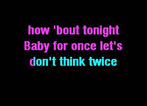 how 'bout tonight
Baby for once let's

don't think twice