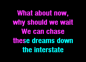 What about now,
why should we wait
We can chase
these dreams down
the interstate