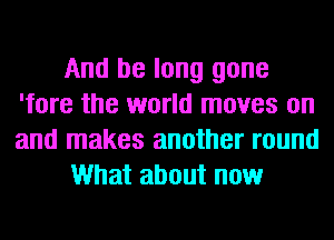 And be long gone
'fore the world moves on
and makes another round

What about now