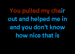 You pulled my chair
out and helped me in

and you don't know
how nice that is