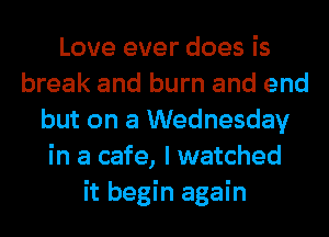 Love ever does is
break and burn and end
but on a Wednesday
in a cafe, I watched
it begin again