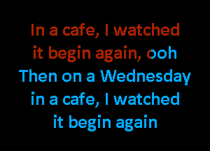 In a cafe, I watched
it begin again, ooh
Then on a Wednesday
in a cafe, I watched
it begin again