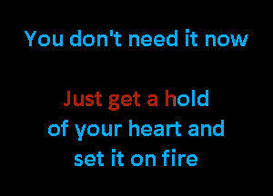 You don't need it now

Just get a hold
of your heart and
set it on fire