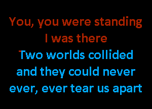 You, you were standing
I was there
Two worlds collided
and they could never
ever, ever tear us apart