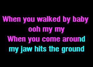 When you walked by baby
ooh my my
When you come around
my jaw hits the ground