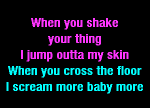 When you shake
your thing
I jump outta my skin
When you cross the floor
I scream more baby more