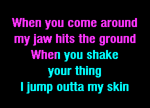 When you come around
my jaw hits the ground
When you shake
your thing
I jump outta my skin