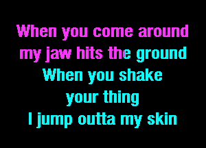 When you come around
my jaw hits the ground
When you shake
your thing
I jump outta my skin