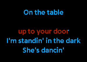 On the table

up to your door
I'm standin' in the dark
She's dancin'