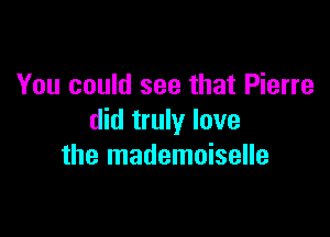 You could see that Pierre

did truly lave
the mademoiselle