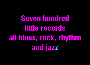 Seven hundred
little records

all blues, rock, rhythm
and jazz