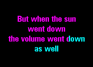 But when the sun
went down

the volume went down
as well