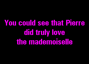 You could see that Pierre

did truly lave
the mademoiselle