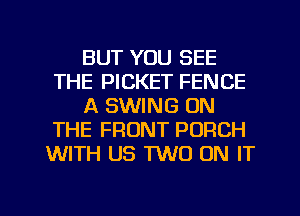 BUT YOU SEE
THE PICKET FENCE
A SWING ON
THE FRONT PORCH
WITH US TWO ON IT