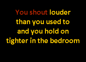 You shout louder
than you used to

and you hold on
tighter in the bedroom