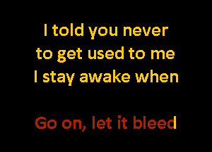 I told you never
to get used to me

I stay awake when

Go on, let it bleed