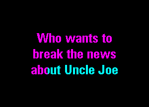 Who wants to

break the news
about Uncle Joe