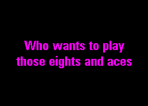 Who wants to play

those eights and aces