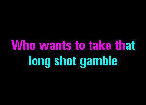 Who wants to take that

long shot gamble
