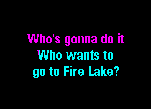 Who's gonna do it

Who wants to
go to Fire Lake?
