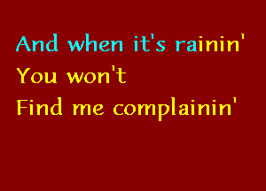And when it's rainin'
You won't

Find me complainin'