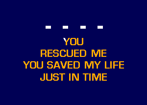 YOU

RESCUED ME
YOU SAVED MY LIFE

JUST IN TIME
