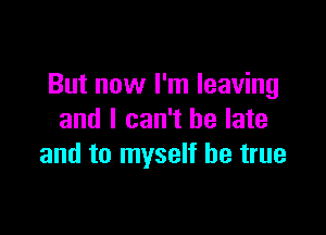 But now I'm leaving

and I can't be late
and to myself be true