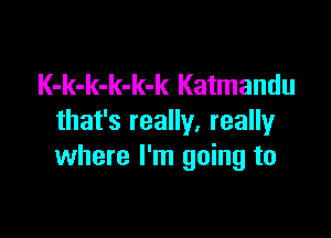 K-k-k-k-k-k Katmandu

that's really, really
where I'm going to