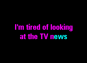 I'm tired of looking

at the TV news
