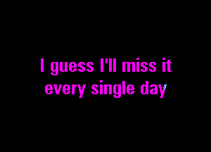 I guess I'll miss it

every single day