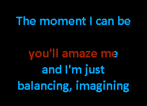 The moment I can be

you'll amaze me
and I'm just
balancing, imagining