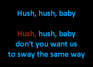 Hush, hush, baby

Hush, hush, baby
don't you want us
to sway the same way