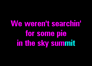 We weren't searchin'
for some pie

in the sky summit