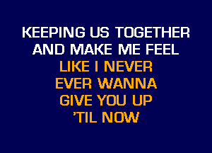 KEEPING US TOGETHER
AND MAKE ME FEEL
LIKE I NEVER
EVER WANNA
GIVE YOU UP
'TIL NOW