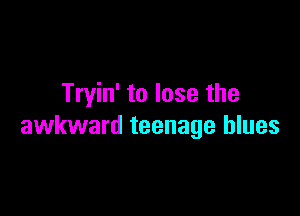 Tryin' to lose the

awkward teenage blues