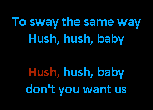 To sway the same way
Hush, hush, baby

Hush, hush, babyr
don't you want us