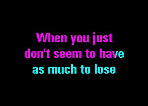 When you just

don't seem to have
as much to lose