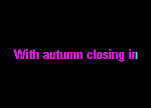 With autumn closing in