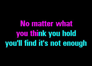 No matter what

you think you hold
you'll find it's not enough
