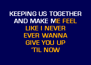 KEEPING US TOGETHER
AND MAKE ME FEEL
LIKE I NEVER
EVER WANNA
GIVE YOU UP
'TIL NOW