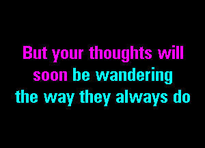 But your thoughts will

soon be wandering
the way they always do