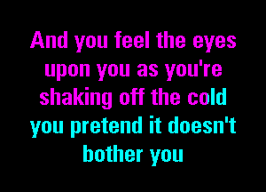 And you feel the eyes
upon you as you're
shaking off the cold

you pretend it doesn't

bother you