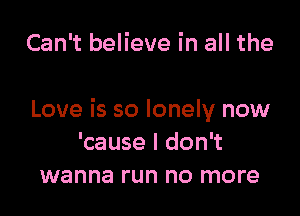 Can't believe in all the

Love is so lonely now
'cause I don't
wanna run no more