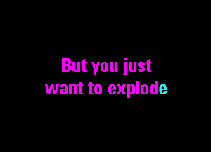 But you iust

want to explode