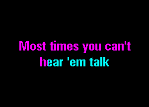 Most times you can't

hear 'em talk