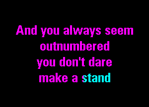 And you always seem
outnumbered

you don't dare
make a stand