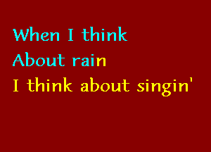 When I think
About rain

I think about singin'