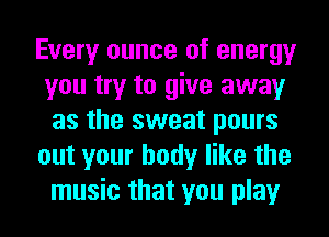 Every ounce of energy
you try to give away
as the sweat pours
out your body like the
music that you play