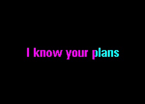 I know your plans