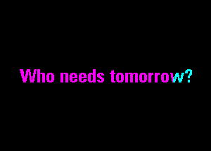 Who needs tomorrow?